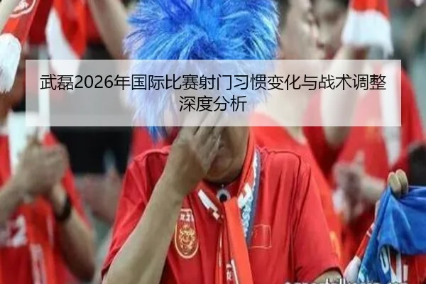 武磊2026年国际比赛射门习惯变化与战术调整深度分析
